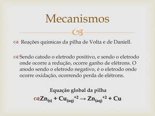
 Reações químicas da pilha de Volta e de Daniell.
 Sendo catodo o eletrodo positivo, e sendo o eletrodo
onde ocorre a redução, ocorre ganho de elétrons. O
anodo sendo o eletrodo negativo, é o eletrodo onde
ocorre oxidação, ocorrendo perda de elétrons.
Equação global da pilha
Zn(s) + Cu(aq)
+2 → Zn(aq)
+2 + Cu
Mecanismos
 