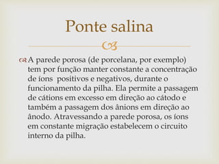 
A parede porosa (de porcelana, por exemplo)
tem por função manter constante a concentração
de íons positivos e negativos, durante o
funcionamento da pilha. Ela permite a passagem
de cátions em excesso em direção ao cátodo e
também a passagem dos ânions em direção ao
ânodo. Atravessando a parede porosa, os íons
em constante migração estabelecem o circuito
interno da pilha.
Ponte salina
 