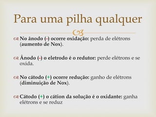 No ânodo (-) ocorre oxidação: perda de elétrons
(aumento de Nox).
 Ânodo (-) o eletrodo é o redutor: perde elétrons e se
oxida.
 No cátodo (+) ocorre redução: ganho de elétrons
(diminuição de Nox).
 Cátodo (+) o cátion da solução é o oxidante: ganha
elétrons e se reduz
Para uma pilha qualquer
 