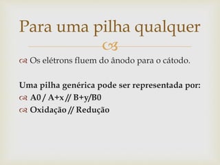 
 Os elétrons fluem do ânodo para o cátodo.
Uma pilha genérica pode ser representada por:
 A0 / A+x // B+y/B0
 Oxidação // Redução
Para uma pilha qualquer
 