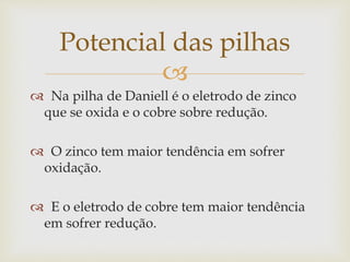 
 Na pilha de Daniell é o eletrodo de zinco
que se oxida e o cobre sobre redução.
 O zinco tem maior tendência em sofrer
oxidação.
 E o eletrodo de cobre tem maior tendência
em sofrer redução.
Potencial das pilhas
 