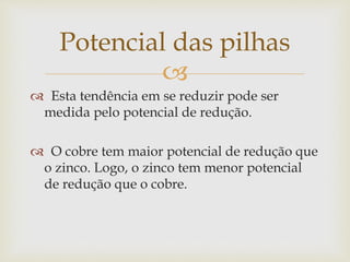 
 Esta tendência em se reduzir pode ser
medida pelo potencial de redução.
 O cobre tem maior potencial de redução que
o zinco. Logo, o zinco tem menor potencial
de redução que o cobre.
Potencial das pilhas
 