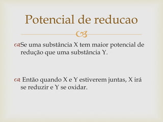 
Se uma substância X tem maior potencial de
redução que uma substância Y.
 Então quando X e Y estiverem juntas, X irá
se reduzir e Y se oxidar.
Potencial de reducao
 