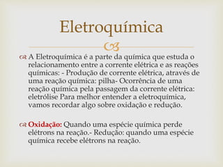  A Eletroquímica é a parte da química que estuda o
relacionamento entre a corrente elétrica e as reações
químicas: - Produção de corrente elétrica, através de
uma reação química: pilha- Ocorrência de uma
reação química pela passagem da corrente elétrica:
eletrólise Para melhor entender a eletroquímica,
vamos recordar algo sobre oxidação e redução.
 Oxidação: Quando uma espécie química perde
elétrons na reação.- Redução: quando uma espécie
química recebe elétrons na reação.
Eletroquímica
 