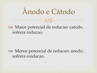 
 Maior potencial de reducao: catodo,
sofrera reducao.
 Menor potencial de reducao: anodo,
sofrera oxidacao.
Ânodo e Cátodo
 