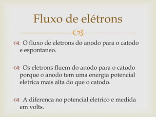 
 O fluxo de eletrons do anodo para o catodo
e espontaneo.
 Os eletrons fluem do anodo para o catodo
porque o anodo tem uma energia potencial
eletrica mais alta do que o catodo.
 A diferenca no potencial eletrico e medida
em volts.
Fluxo de elétrons
 