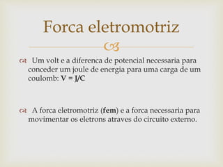 
 Um volt e a diferenca de potencial necessaria para
conceder um joule de energia para uma carga de um
coulomb: V = J/C
 A forca eletromotriz (fem) e a forca necessaria para
movimentar os eletrons atraves do circuito externo.
Forca eletromotriz
 