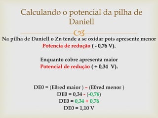 Na pilha de Daniell o Zn tende a se oxidar pois apresente menor
Potencia de redução ( - 0,76 V).
Enquanto cobre apresenta maior
Potencial de redução ( + 0,34 V).
DE0 = (E0red maior ) – (E0red menor )
DE0 = 0,34 - (-0,76)
DE0 = 0,34 + 0,76
DE0 = 1,10 V
Calculando o potencial da pilha de
Daniell
 