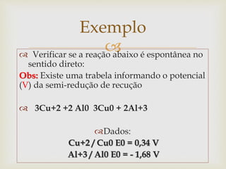  Verificar se a reação abaixo é espontânea no
sentido direto:
Obs: Existe uma trabela informando o potencial
(V) da semi-redução de recução
 3Cu+2 +2 Al0 3Cu0 + 2Al+3
Dados:
Cu+2 / Cu0 E0 = 0,34 V
Al+3 / Al0 E0 = - 1,68 V
Exemplo
 