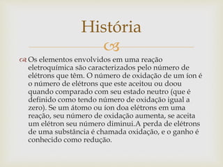 
 Os elementos envolvidos em uma reação
eletroquímica são caracterizados pelo número de
elétrons que têm. O número de oxidação de um íon é
o número de elétrons que este aceitou ou doou
quando comparado com seu estado neutro (que é
definido como tendo número de oxidação igual a
zero). Se um átomo ou íon doa elétrons em uma
reação, seu número de oxidação aumenta, se aceita
um elétron seu número diminui.A perda de elétrons
de uma substância é chamada oxidação, e o ganho é
conhecido como redução.
História
 