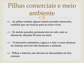  As pilhas contem alguns metais pesados (mercurio,
cadmio) que sao toxicos para os seres vivos.
 Os metais pesados permanecem no solo, sem se
alterarem, durante 50 anos ou mais.
 O mercurio contamina a agua e o solo e causa doencas
no sistema nervoso dos humanos e animais.
 Pilhas e baterias nao devem ser descartadas no lixo
comum.
Pilhas comerciais e meio
ambiente
 