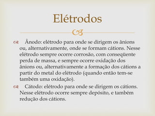 
 Ânodo: elétrodo para onde se dirigem os ânions
ou, alternativamente, onde se formam cátions. Nesse
elétrodo sempre ocorre corrosão, com conseqüente
perda de massa, e sempre ocorre oxidação dos
ânions ou, alternativamente a formação dos cátions a
partir do metal do elétrodo (quando então tem-se
também uma oxidação).
 Cátodo: elétrodo para onde se dirigem os cátions.
Nesse elétrodo ocorre sempre depósito, e também
redução dos cátions.
Elétrodos
 
