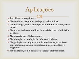  Em pilhas eletroquímicas;
 Na eletrônica, na produção de placas eletrônicas;
 Na metalurgia, com a produção de alumínio, de cobre, entre
outros;
 Na produção de commodities industriais, como o hidróxido
de sódio;
 Na operação das células solares;
 Na biologia, na produção de inúmeras enzimas.
 Na geologia, com alguns tipos de movimentação na Terra,
com a integração das substâncias com polos positivos e
negativos.
 Na usinagem, com a operação de erosão eletroquímica.
Aplicações
 
