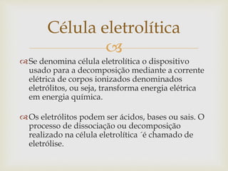 
Se denomina célula eletrolítica o dispositivo
usado para a decomposição mediante a corrente
elétrica de corpos ionizados denominados
eletrólitos, ou seja, transforma energia elétrica
em energia química.
Os eletrólitos podem ser ácidos, bases ou sais. O
processo de dissociação ou decomposição
realizado na célula eletrolítica ´é chamado de
eletrólise.
Célula eletrolítica
 