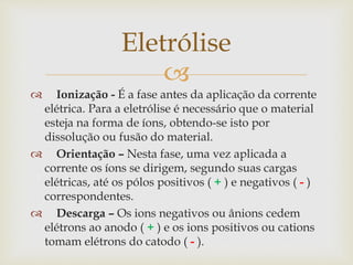 
 Ionização - É a fase antes da aplicação da corrente
elétrica. Para a eletrólise é necessário que o material
esteja na forma de íons, obtendo-se isto por
dissolução ou fusão do material.
 Orientação – Nesta fase, uma vez aplicada a
corrente os íons se dirigem, segundo suas cargas
elétricas, até os pólos positivos ( + ) e negativos ( - )
correspondentes.
 Descarga – Os ions negativos ou ânions cedem
elétrons ao anodo ( + ) e os ions positivos ou cations
tomam elétrons do catodo ( - ).
Eletrólise
 