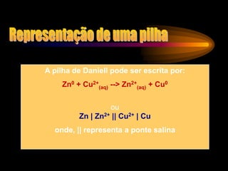 A pilha de Daniell pode ser escrita por:
Zn0 + Cu2+
(aq) --> Zn2+
(aq) + Cu0
ou
Zn | Zn2+ || Cu2+ | Cu
onde, || representa a ponte salina
 