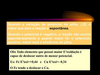 Quando a variação de potencial da pilha, E, é
maior que zero a reação é espontânea.
Quando o potencial é negativo, a reação não ocorre
espontaneamente e quanto maior for o potencial,
positivo, maior será a eficiência da pilha.
Obs Todo elemento que possui maior Eºoxidação é
capaz de deslocar outro de menor potencial.
Ex: Fe Eºoxi=+0,44 e Cu Eºoxi=- 0,34
O Fe tende a deslocar o Cu.
 