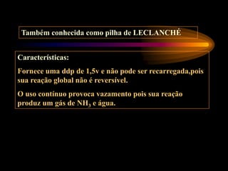 Também conhecida como pilha de LECLANCHÉ
Características:
Fornece uma ddp de 1,5v e não pode ser recarregada,pois
sua reação global não é reversível.
O uso contínuo provoca vazamento pois sua reação
produz um gás de NH3 e água.
 
