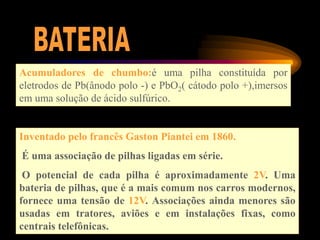 Acumuladores de chumbo:é uma pilha constituída por
eletrodos de Pb(ânodo polo -) e PbO2( cátodo polo +),imersos
em uma solução de ácido sulfúrico.
Inventado pelo francês Gaston Piantei em 1860.
É uma associação de pilhas ligadas em série.
O potencial de cada pilha é aproximadamente 2V. Uma
bateria de pilhas, que é a mais comum nos carros modernos,
fornece uma tensão de 12V. Associações ainda menores são
usadas em tratores, aviões e em instalações fixas, como
centrais telefônicas.
 