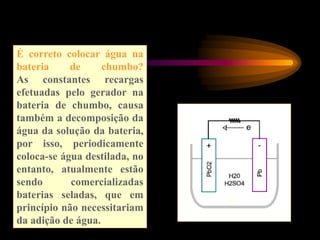É correto colocar água na
bateria de chumbo?
As constantes recargas
efetuadas pelo gerador na
bateria de chumbo, causa
também a decomposição da
água da solução da bateria,
por isso, periodicamente
coloca-se água destilada, no
entanto, atualmente estão
sendo comercializadas
baterias seladas, que em
princípio não necessitariam
da adição de água.
 