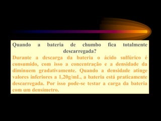 Quando a bateria de chumbo fica totalmente
descarregada?
Durante a descarga da bateria o ácido sulfúrico é
consumido, com isso a concentração e a densidade da
diminuem gradativamente. Quando a densidade atinge
valores inferiores a 1,20g/mL, a bateria está praticamente
descarregada. Por isso pode-se testar a carga da bateria
com um densímetro.
 