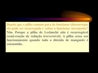 Depois que a pilha comum para de funcionar (descarrega)
ela pode ser recarregada e voltar a funcionar novamente?
Não. Porque a pilha de Leclanché não é recarregável
(semi-reação de redução irreversível). A pilha cessa seu
funcionamento quando todo o dióxido de manganês é
consumido.
 