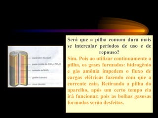 Será que a pilha comum dura mais
se intercalar períodos de uso e de
repouso?
Sim. Pois ao utilizar continuamente a
pilha, os gases formados: hidrogênio
e gás amônia impedem o fluxo de
cargas elétricas fazendo com que a
corrente caia. Retirando a pilha do
aparelho, após um certo tempo ela
irá funcionar, pois as bolhas gasosas
formadas serão desfeitas.
 