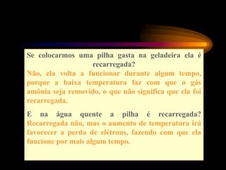 Se colocarmos uma pilha gasta na geladeira ela é
recarregada?
Não, ela volta a funcionar durante algum tempo,
porque a baixa temperatura faz com que o gás
amônia seja removido, o que não significa que ela foi
recarregada.
E na água quente a pilha é recarregada?
Recarregada não, mas o aumento de temperatura irá
favorecer a perda de elétrons, fazendo com que ela
funcione por mais algum tempo.
 
