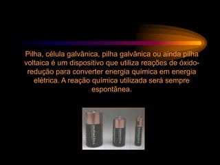 Pilha, célula galvânica, pilha galvânica ou ainda pilha
voltaica é um dispositivo que utiliza reações de óxido-
redução para converter energia química em energia
elétrica. A reação química utilizada será sempre
espontânea.
 