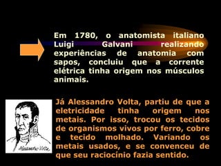 Em 1780, o anatomista italiano
Luigi Galvani realizando
experiências de anatomia com
sapos, concluiu que a corrente
elétrica tinha origem nos músculos
animais.
Já Alessandro Volta, partiu de que a
eletricidade tinha origem nos
metais. Por isso, trocou os tecidos
de organismos vivos por ferro, cobre
e tecido molhado. Variando os
metais usados, e se convenceu de
que seu raciocínio fazia sentido.
 