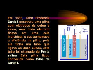 Em 1836, John Frederick
Daniell construiu uma pilha
com eletrodos de cobre e
zinco, mas cada eletrodo
ficava em uma cela
individual, o que aumentava
a eficiência da pilha, pois
ela tinha um tubo que
ligava as duas cubas, este
tubo foi chamado de Ponte
salina Esta pilha ficou
conhecida como Pilha de
Daniell.
 