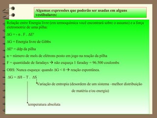 Algumas expressões que poderão ser usadas em alguns vestibulares: Relação entre Energia livre (em termoquímica você encontrará sobre o assunto) e a força eletromotriz de uma pilha:  G = - n . F .   E 0  G = Energia livre de Gibbs  E 0  = ddp da pilha  n = número de mols de elétrons posto em jogo na reação da pilha F = quantidade de faradays    não esqueça 1 faraday = 96.500 coulombs OBS: Nunca esqueça: quando   G < 0    reação espontânea.   G =   H – T .   S Variação de entropia (desordem de um sistema –melhor distribuição de matéria e/ou energia) temperatura absoluta 