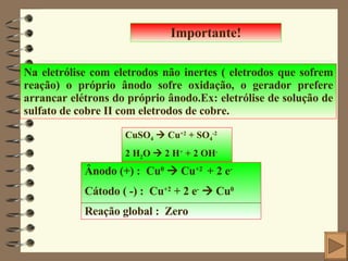 Importante! Na eletrólise com eletrodos não inertes ( eletrodos que sofrem reação) o próprio ânodo sofre oxidação, o gerador prefere arrancar elétrons do próprio ânodo.Ex: eletrólise de solução de sulfato de cobre II com eletrodos de cobre. CuSO 4     Cu +2  + SO 4 -2 2 H 2 O    2 H +  + 2 OH - Ânodo (+) :  Cu 0     Cu +2  + 2 e - Cátodo ( -) :  Cu +2  + 2 e -     Cu 0 Reação global :  Zero 