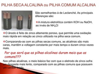 O ânodo é feito de zinco altamente poroso, que permite uma oxidação
mais rápida em relação ao zinco utilizado na pilha seca comum.
PILHA SECA ALCALINA ou PILHA COMUM ALCALINA
São semelhantes à de Leclanché. As principais
diferenças são:
A mistura eletrolítica contém KOH ou NaOH,
ao invés de NH4Cl
Comparando-as com as pilhas secas comuns, as alcalinas são mais
caras, mantêm a voltagem constante por mais tempo e duram cinco vezes
mais.
Por que será que as pilhas alcalinas duram mais que as
comuns???
Nas pilhas alcalinas, o meio básico faz com que o eletrodo de zinco sofra
um desgaste mais lento, comparado com as pilhas comuns que possuem
um caráter ácido.
 