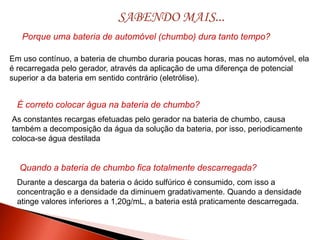 Durante a descarga da bateria o ácido sulfúrico é consumido, com isso a
concentração e a densidade da diminuem gradativamente. Quando a densidade
atinge valores inferiores a 1,20g/mL, a bateria está praticamente descarregada.
SABENDO MAIS...
Porque uma bateria de automóvel (chumbo) dura tanto tempo?
Em uso contínuo, a bateria de chumbo duraria poucas horas, mas no automóvel, ela
é recarregada pelo gerador, através da aplicação de uma diferença de potencial
superior a da bateria em sentido contrário (eletrólise).
É correto colocar água na bateria de chumbo?
As constantes recargas efetuadas pelo gerador na bateria de chumbo, causa
também a decomposição da água da solução da bateria, por isso, periodicamente
coloca-se água destilada
Quando a bateria de chumbo fica totalmente descarregada?
 