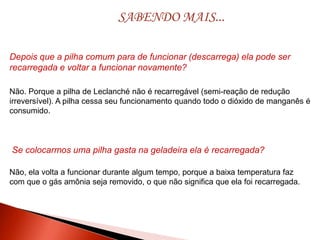 SABENDO MAIS...
Depois que a pilha comum para de funcionar (descarrega) ela pode ser
recarregada e voltar a funcionar novamente?
Não, ela volta a funcionar durante algum tempo, porque a baixa temperatura faz
com que o gás amônia seja removido, o que não significa que ela foi recarregada.
Não. Porque a pilha de Leclanché não é recarregável (semi-reação de redução
irreversível). A pilha cessa seu funcionamento quando todo o dióxido de manganês é
consumido.
Se colocarmos uma pilha gasta na geladeira ela é recarregada?
 