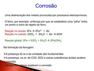 Corrosão
Uma deterioração dos metais provocada por processos eletroquímicos.
O ferro, por exemplo, enferruja por que se estabelece uma “pilha” entre
um ponto e outro do objeto de ferro.
Reação no anodo: 2Fe  2Fe3+ + 6e-
Reação no catodo: 3/2O2 + 3H2O + 6e-  6OH-
Reação global: 2Fe + 3/2O2 + 3H2O  2Fe(OH)3
Na formação da ferrugem:
A presença do ar e da umidade são fundamentais
A presença, no ar, de CO2, SO2 e outras substâncias ácidas acelera
a corrosão
Ambientes salinos aceleram a corrosão
 