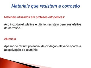 Materiais que resistem a corrosão
Materiais utilizados em próteses ortopédicas:
Aço inoxidável, platina e titânio: resistem bem aos efeitos
da corrosão.
Alumínio
Apesar de ter um potencial de oxidação elevado ocorre a
apassivação do alumínio
 