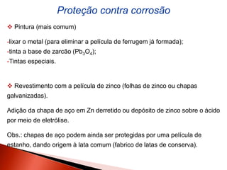 Proteção contra corrosão
 Pintura (mais comum)
-lixar o metal (para eliminar a película de ferrugem já formada);
-tinta a base de zarcão (Pb3O4);
-Tintas especiais.
 Revestimento com a película de zinco (folhas de zinco ou chapas
galvanizadas).
Adição da chapa de aço em Zn derretido ou depósito de zinco sobre o ácido
por meio de eletrólise.
Obs.: chapas de aço podem ainda ser protegidas por uma película de
estanho, dando origem à lata comum (fabrico de latas de conserva).
 