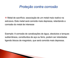  Metal de sacrifício: associação de um metal mais reativo na
estrutura. Este metal será corroído mais depressa, retardando a
corrosão do metal de interesse
Exemplo: A corrosão de canalizações de água, oleodutos e tanques
subterrâneos, constituídos de aço ou ferro, podem ser retardadas
ligando blocos de magnésio, que será corroído mais depressa.
Proteção contra corrosão
 
