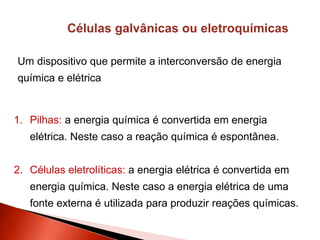 Células galvânicas ou eletroquímicas
Um dispositivo que permite a interconversão de energia
química e elétrica
1. Pilhas: a energia química é convertida em energia
elétrica. Neste caso a reação química é espontânea.
2. Células eletrolíticas: a energia elétrica é convertida em
energia química. Neste caso a energia elétrica de uma
fonte externa é utilizada para produzir reações químicas.
 
