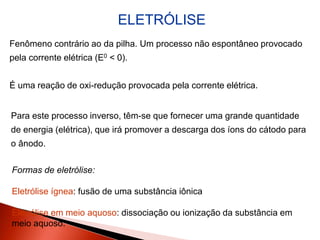 ELETRÓLISE
Fenômeno contrário ao da pilha. Um processo não espontâneo provocado
pela corrente elétrica (E0 < 0).
É uma reação de oxi-redução provocada pela corrente elétrica.
Para este processo inverso, têm-se que fornecer uma grande quantidade
de energia (elétrica), que irá promover a descarga dos íons do cátodo para
o ânodo.
Formas de eletrólise:
Eletrólise ígnea: fusão de uma substância iônica
Eletrólise em meio aquoso: dissociação ou ionização da substância em
meio aquoso.
 