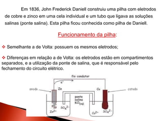 Em 1836, John Frederick Daniell construiu uma pilha com eletrodos
de cobre e zinco em uma cela individual e um tubo que ligava as soluções
salinas (ponte salina). Esta pilha ficou conhecida como pilha de Daniell.
Funcionamento da pilha:
 Semelhante a de Volta: possuem os mesmos eletrodos;
 Diferenças em relação a de Volta: os eletrodos estão em compartimentos
separados, e a utilização da ponte de salina, que é responsável pelo
fechamento do circuito elétrico.
 