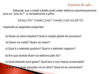 Exercício de sala...
Sabendo que o metal cobalto pode ceder elétrons espontaneamente
para os íons Au3+, e considerando a pilha:
Co0(s) | Co2+ (1mol/L) || Au3+ (1mol/L) | Au0 (s) (25 0C)
responda as seguintes perguntas:
a) Quais as semi-reações? Qual a reação global do processo?
b) Quem se oxida? Quem se reduz?
c) Qual é o eletrodo positivo? Qual é o eletrodo negativo?
d) Em que sentido fluem os elétrons pelo fio?
e) Qual eletrodo será gasto? Qual tera a sua massa aumentada?
f) Qual das duas soluções irá se diluir? Qual irá se concentrar?
 