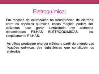 Eletroquímica:
Em reações de oxirredução há transferência de elétrons
entre as espécies químicas, essas reações podem ser
utilizadas para gerar eletricidade em sistemas
denominados PILHAS ELETROQUÍMICAS, ou
simplesmente PILHAS.
As pilhas produzem energia elétrica a partir da energia das
ligações químicas das substâncias que constituem os
eletrodos.
 