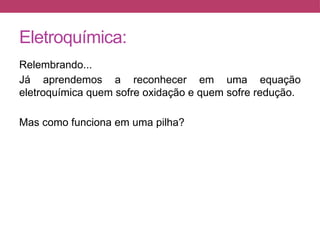 Eletroquímica:
Relembrando...
Já aprendemos a reconhecer em uma equação
eletroquímica quem sofre oxidação e quem sofre redução.
Mas como funciona em uma pilha?
 