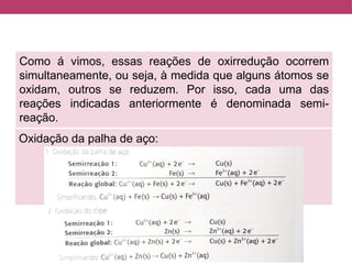 Como á vimos, essas reações de oxirredução ocorrem
simultaneamente, ou seja, à medida que alguns átomos se
oxidam, outros se reduzem. Por isso, cada uma das
reações indicadas anteriormente é denominada semi-
reação.
Oxidação da palha de aço:
 