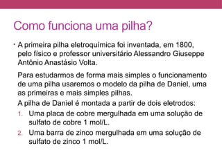Como funciona uma pilha?
• A primeira pilha eletroquímica foi inventada, em 1800,
pelo físico e professor universitário Alessandro Giuseppe
Antônio Anastásio Volta.
Para estudarmos de forma mais simples o funcionamento
de uma pilha usaremos o modelo da pilha de Daniel, uma
as primeiras e mais simples pilhas.
A pilha de Daniel é montada a partir de dois eletrodos:
1. Uma placa de cobre mergulhada em uma solução de
sulfato de cobre 1 mol/L.
2. Uma barra de zinco mergulhada em uma solução de
sulfato de zinco 1 mol/L.
 