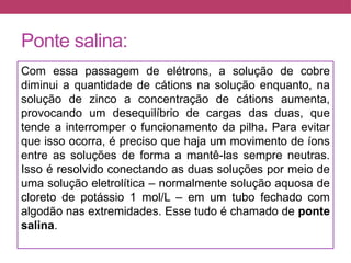 Ponte salina:
Com essa passagem de elétrons, a solução de cobre
diminui a quantidade de cátions na solução enquanto, na
solução de zinco a concentração de cátions aumenta,
provocando um desequilíbrio de cargas das duas, que
tende a interromper o funcionamento da pilha. Para evitar
que isso ocorra, é preciso que haja um movimento de íons
entre as soluções de forma a mantê-las sempre neutras.
Isso é resolvido conectando as duas soluções por meio de
uma solução eletrolítica – normalmente solução aquosa de
cloreto de potássio 1 mol/L – em um tubo fechado com
algodão nas extremidades. Esse tudo é chamado de ponte
salina.
 