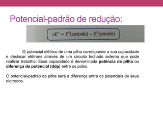 Potencial-padrão de redução:
O potencial elétrico de uma pilha corresponde a sua capacidade
e deslocar elétrons através de um circuito fechado externo que pode
realizar trabalho. Essa capacidade é denominada potência da pilha ou
diferença de potencial (ddp) entre os polos.
O potencial-padrão da pilha será a diferença entre os potenciais de seus
eletrodos.
 